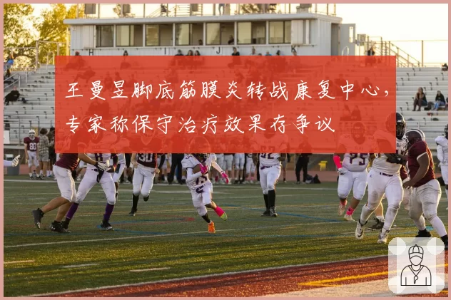 王曼昱脚底筋膜炎转战康复中心，专家称保守治疗效果存争议