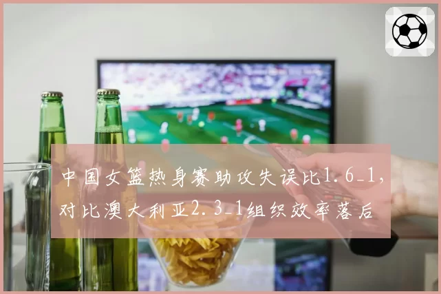 中国女篮热身赛助攻失误比1.6_1，对比澳大利亚2.3_1组织效率落后