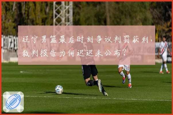 辽宁男篮最后时刻争议判罚获利，裁判报告为何迟迟未公布？