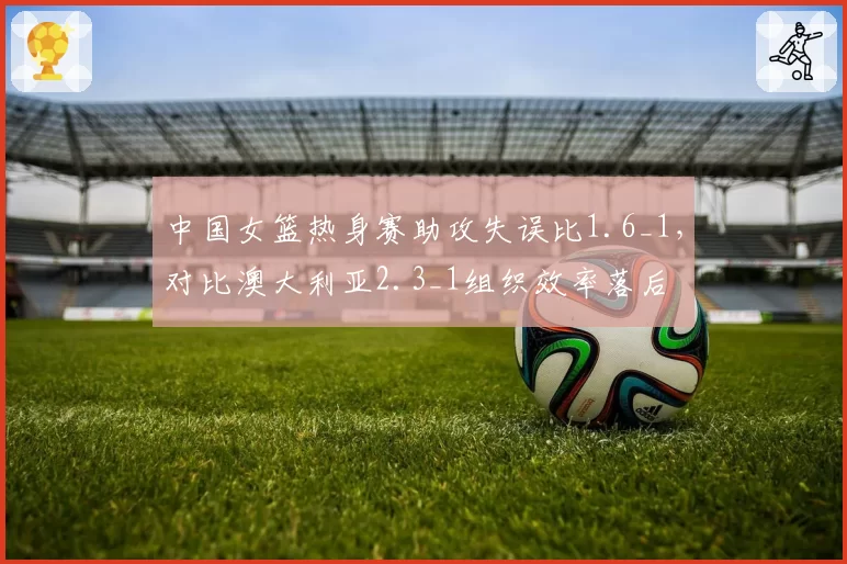 中国女篮热身赛助攻失误比1.6_1，对比澳大利亚2.3_1组织效率落后