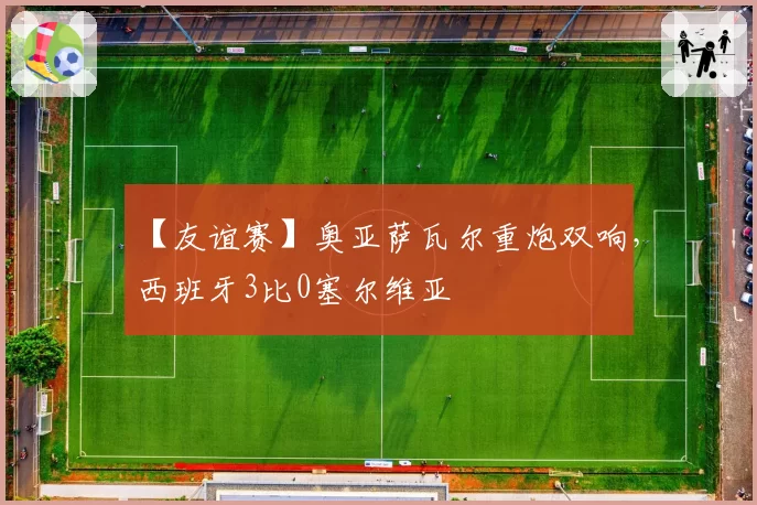 【友谊赛】奥亚萨瓦尔重炮双响，西班牙3比0塞尔维亚