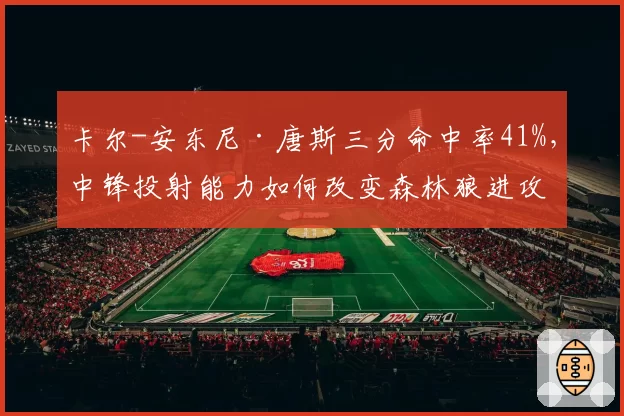 卡尔-安东尼·唐斯三分命中率41%，中锋投射能力如何改变森林狼进攻？