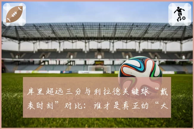 库里超远三分与利拉德关键球“戴表时刻”对比：谁才是真正的“大心脏”先生？