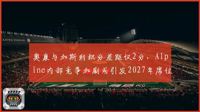 奥康与加斯利积分差距仅2分，Alpine内部竞争加剧或引发2027年席位互换