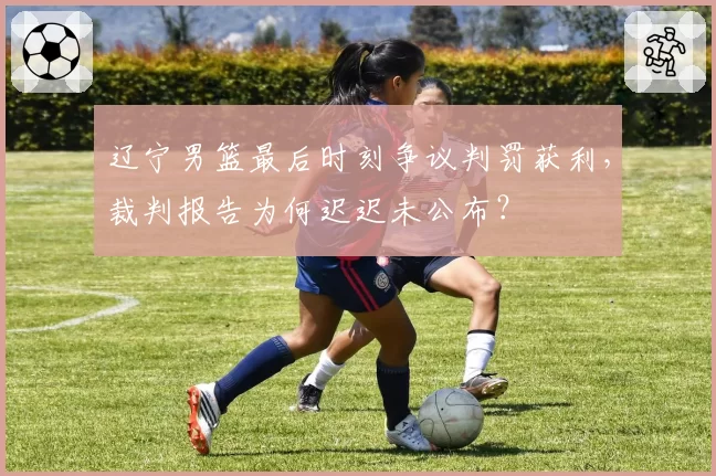 辽宁男篮最后时刻争议判罚获利，裁判报告为何迟迟未公布？