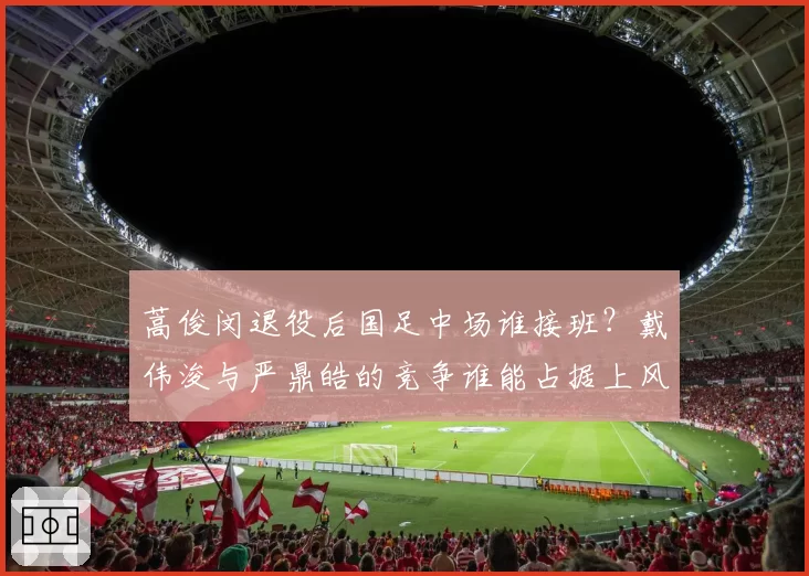 蒿俊闵退役后国足中场谁接班？戴伟浚与严鼎皓的竞争谁能占据上风？