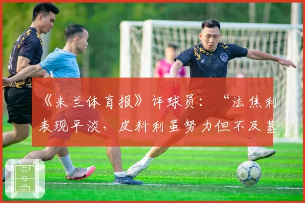 《米兰体育报》评球员：“法焦利表现平淡，皮科利虽努力但不及基恩”