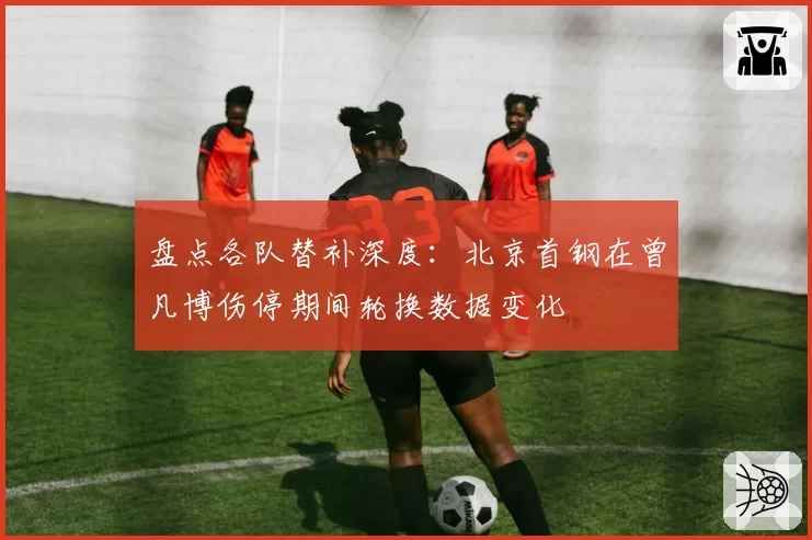 盘点各队替补深度：北京首钢在曾凡博伤停期间轮换数据变化