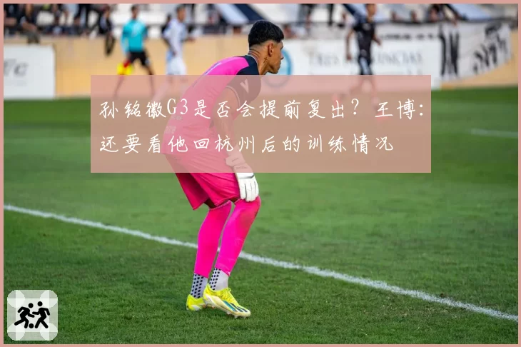 孙铭徽G3是否会提前复出？王博：还要看他回杭州后的训练情况