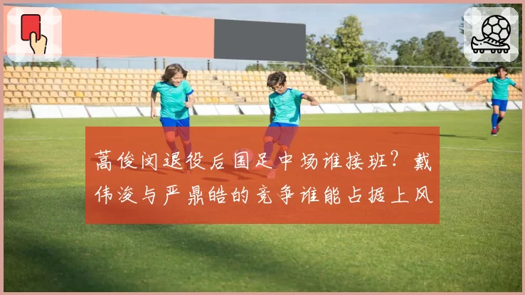 蒿俊闵退役后国足中场谁接班？戴伟浚与严鼎皓的竞争谁能占据上风？