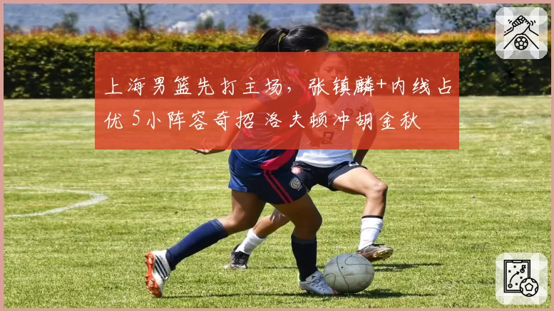 上海男篮先打主场，张镇麟+内线占优 5小阵容奇招 洛夫顿冲胡金秋