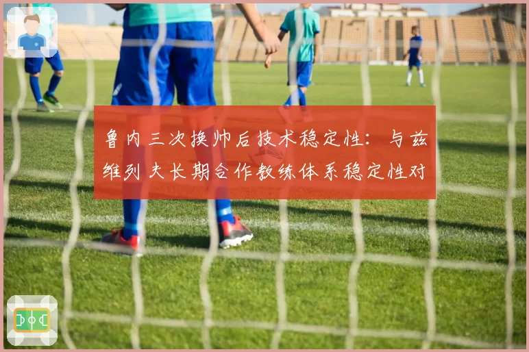 鲁内三次换帅后技术稳定性：与兹维列夫长期合作教练体系稳定性对比