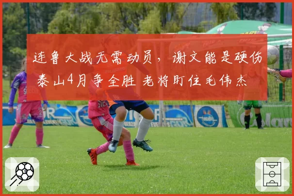 连鲁大战无需动员，谢文能是硬伤 泰山4月争全胜 老将盯住毛伟杰