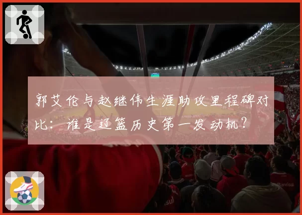 郭艾伦与赵继伟生涯助攻里程碑对比:谁是辽篮历史第一发动机?