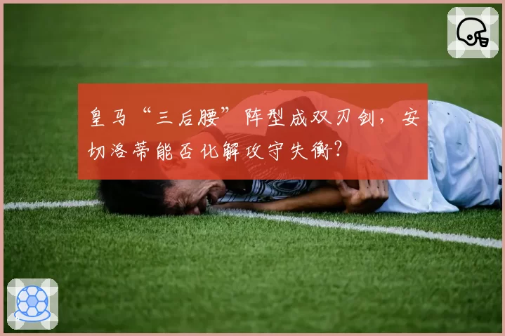 皇马“三后腰”阵型成双刃剑，安切洛蒂能否化解攻守失衡？