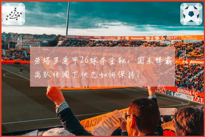 劳塔罗意甲26球夺金靴，国米锋霸离队传闻下状态如何保持？
