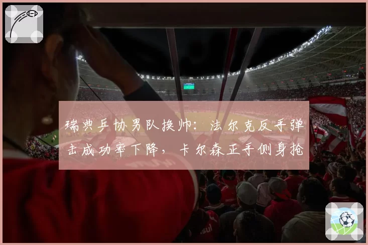 瑞典乒协男队换帅：法尔克反手弹击成功率下降，卡尔森正手侧身抢攻频率增加