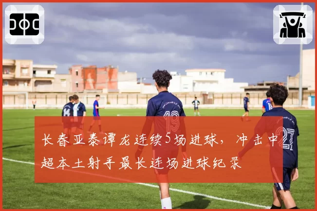 长春亚泰谭龙连续5场进球，冲击中超本土射手最长连场进球纪录