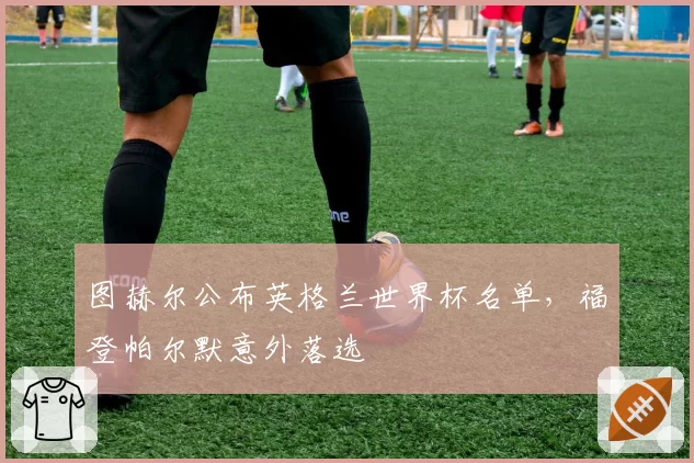 图赫尔公布英格兰世界杯名单，福登帕尔默意外落选