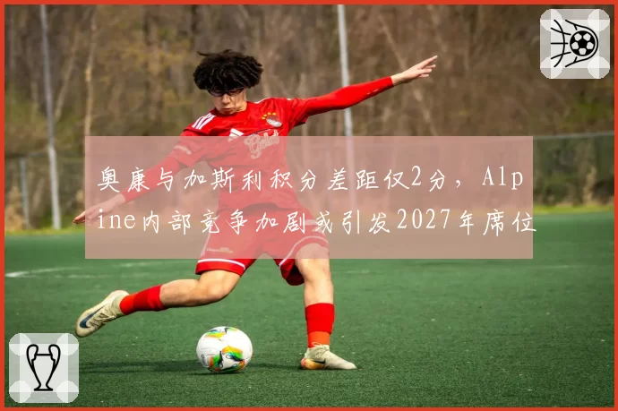 奥康与加斯利积分差距仅2分，Alpine内部竞争加剧或引发2027年席位互换
