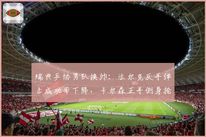 瑞典乒协男队换帅：法尔克反手弹击成功率下降，卡尔森正手侧身抢攻频率增加