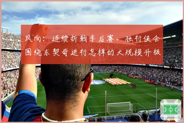 风向：连续折戟季后赛，独行侠会围绕东契奇进行怎样的大规模升级？
