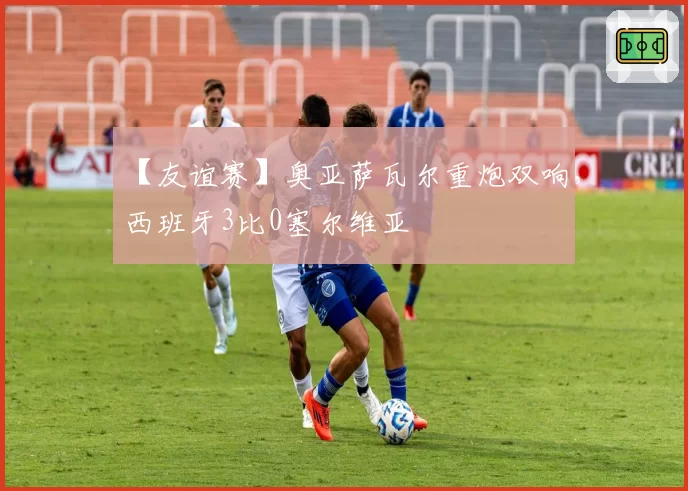 【友谊赛】奥亚萨瓦尔重炮双响，西班牙3比0塞尔维亚