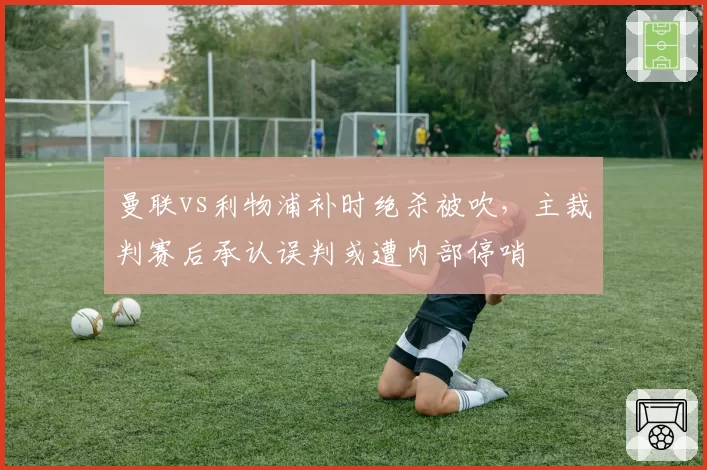 曼联vs利物浦补时绝杀被吹,主裁判赛后承认误判或遭内部停哨