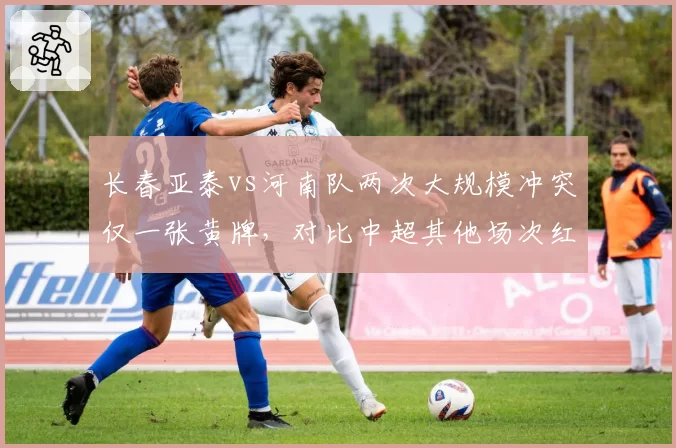 长春亚泰vs河南队两次大规模冲突仅一张黄牌，对比中超其他场次红牌满天飞