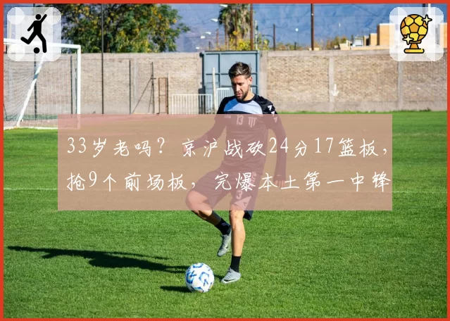33岁老吗?京沪战砍24分17篮板,抢9个前场板,完爆本土第一中锋