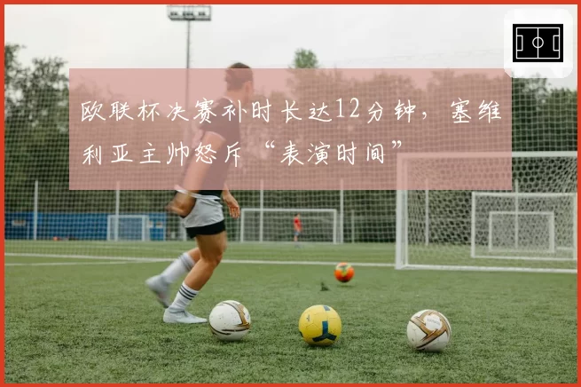 欧联杯决赛补时长达12分钟，塞维利亚主帅怒斥“表演时间”