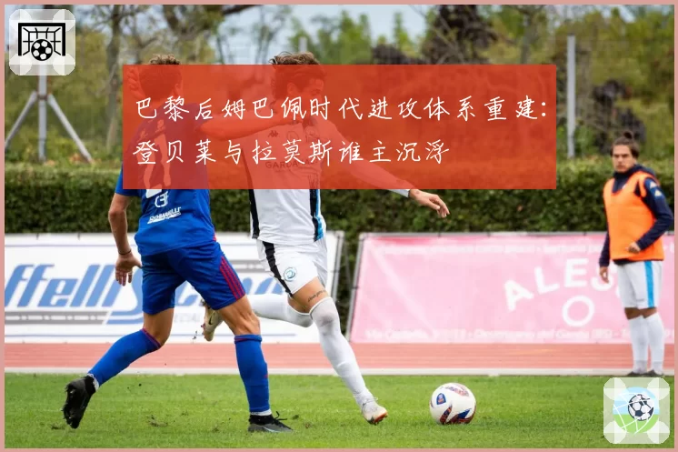 巴黎后姆巴佩时代进攻体系重建：登贝莱与拉莫斯谁主沉浮