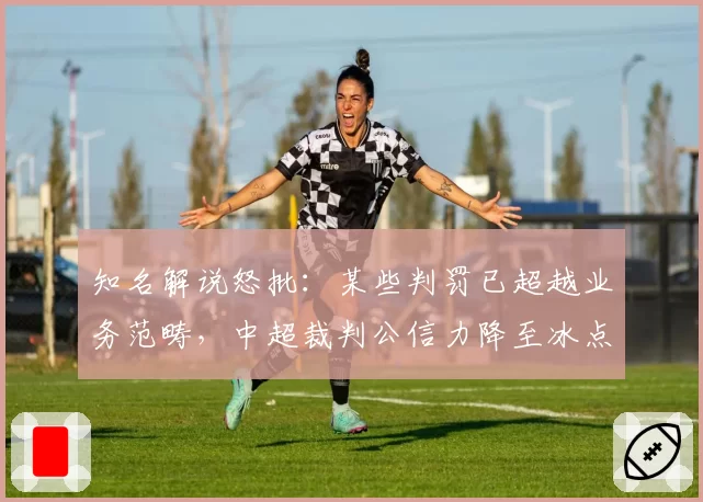 知名解说怒批:某些判罚已超越业务范畴,中超裁判公信力降至冰点