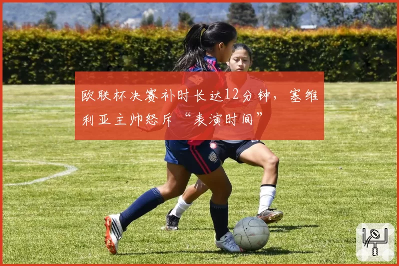 欧联杯决赛补时长达12分钟，塞维利亚主帅怒斥“表演时间”