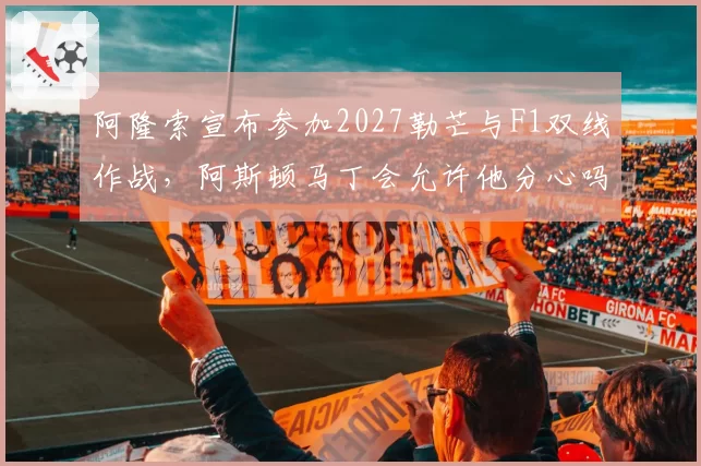阿隆索宣布参加2027勒芒与F1双线作战,阿斯顿马丁会允许他分心吗?