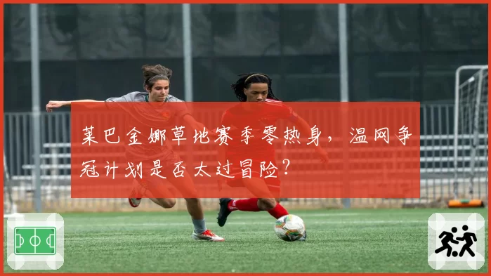 莱巴金娜草地赛季零热身,温网争冠计划是否太过冒险?
