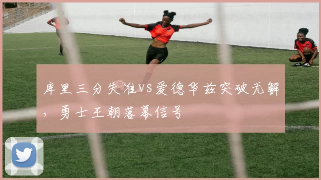 库里三分失准vs爱德华兹突破无解,勇士王朝落幕信号