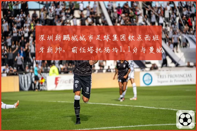 深圳新鹏城城市足球集团钦点西班牙新帅，前任塔托场均1.1分与曼城系青训理念难兼容