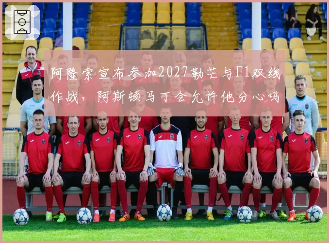 阿隆索宣布参加2027勒芒与F1双线作战,阿斯顿马丁会允许他分心吗?