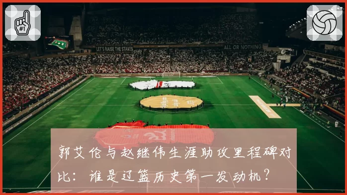 郭艾伦与赵继伟生涯助攻里程碑对比:谁是辽篮历史第一发动机?