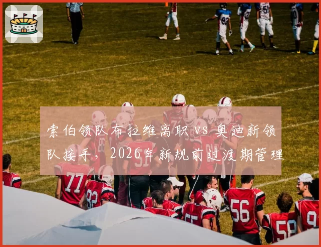 索伯领队布拉维离职 vs 奥迪新领队接手，2026年新规前过渡期管理策略对比