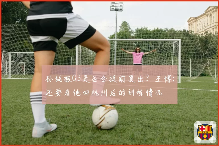 孙铭徽G3是否会提前复出？王博：还要看他回杭州后的训练情况