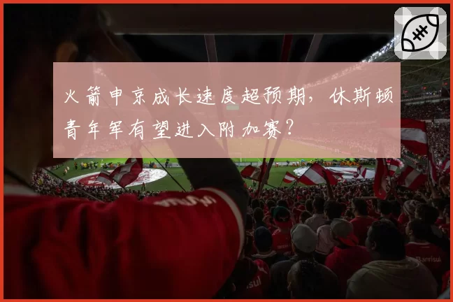 火箭申京成长速度超预期，休斯顿青年军有望进入附加赛？