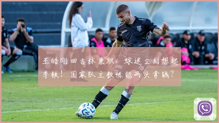 王皓刚回吉林兼职,球迷立刻想起李铁!国家队主教练能两头拿钱?