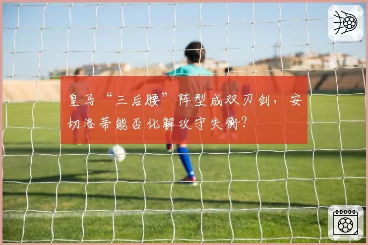 皇马“三后腰”阵型成双刃剑，安切洛蒂能否化解攻守失衡？