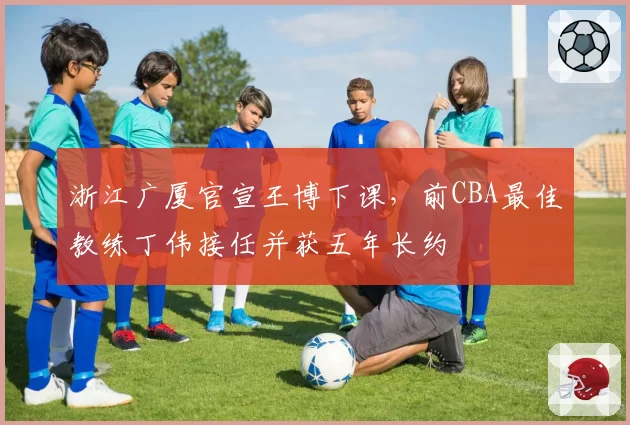 浙江广厦官宣王博下课，前CBA最佳教练丁伟接任并获五年长约