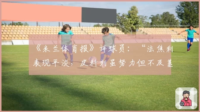 《米兰体育报》评球员：“法焦利表现平淡，皮科利虽努力但不及基恩”