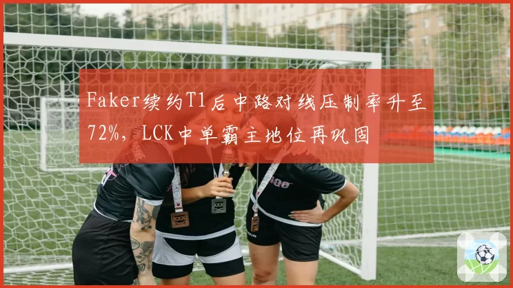 Faker续约T1后中路对线压制率升至72%，LCK中单霸主地位再巩固