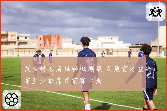 莫兰特右肩袖轻微撕裂 灰熊官方宣布至少缺席季前赛六周