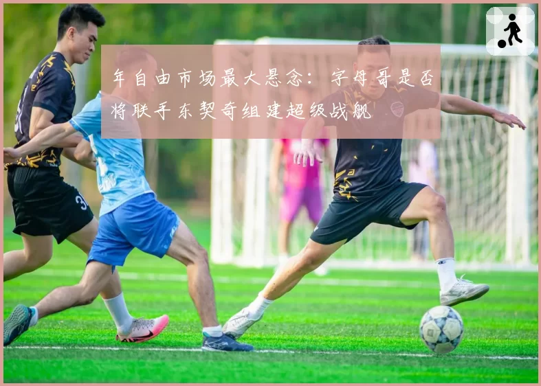年自由市场最大悬念：字母哥是否将联手东契奇组建超级战舰